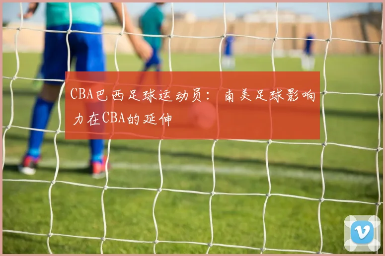 CBA巴西足球运动员：南美足球影响力在CBA的延伸