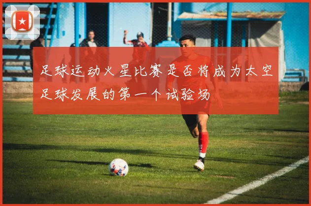 足球运动火星比赛是否将成为太空足球发展的第一个试验场