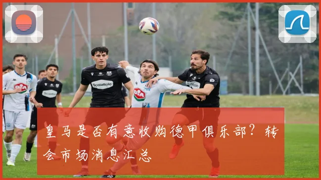 皇马是否有意收购德甲俱乐部？转会市场消息汇总