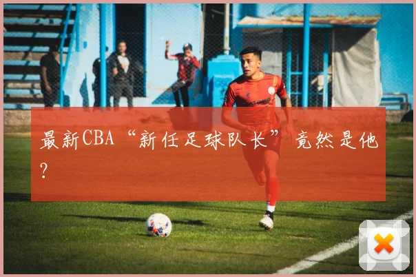 最新CBA“新任足球队长”竟然是他？